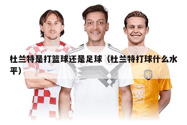 杜蘭特是打籃球還是足球（杜蘭特打球什么水平）