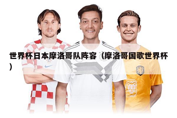 世界杯日本摩洛哥隊陣容（摩洛哥國歌世界杯）