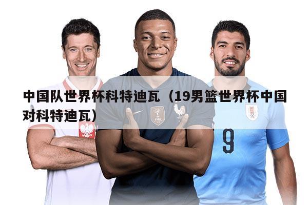 中國(guó)隊(duì)世界杯科特迪瓦（19男籃世界杯中國(guó)對(duì)科特迪瓦）