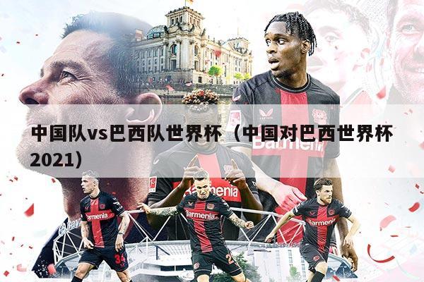中國隊vs巴西隊世界杯（中國對巴西世界杯2021）