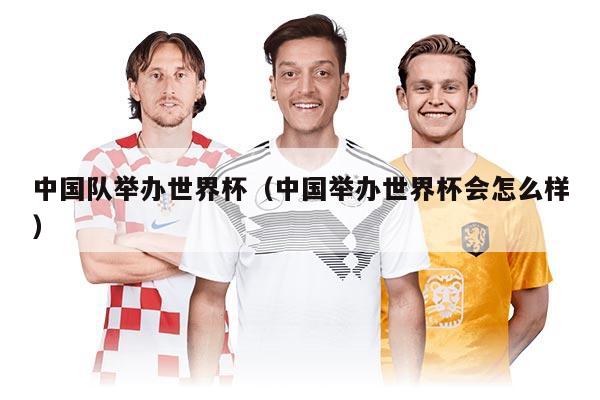 中國隊舉辦世界杯（中國舉辦世界杯會怎么樣）