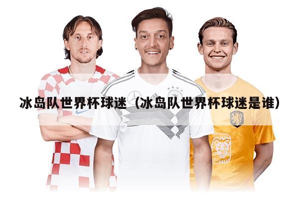 冰島隊(duì)世界杯球迷（冰島隊(duì)世界杯球迷是誰）