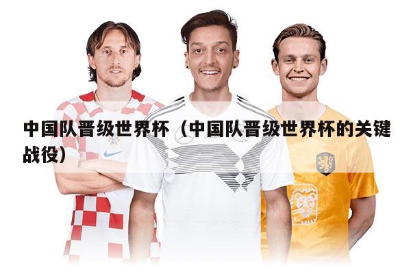 中國隊(duì)晉級(jí)世界杯（中國隊(duì)晉級(jí)世界杯的關(guān)鍵戰(zhàn)役）