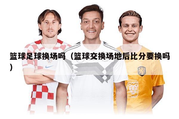 籃球足球換場嗎（籃球交換場地后比分要換嗎）