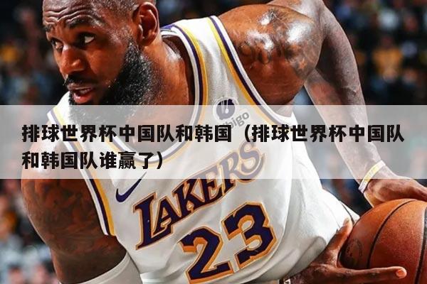 排球世界杯中國(guó)隊(duì)和韓國(guó)(排球世界杯中國(guó)隊(duì)和韓國(guó)隊(duì)誰(shuí)贏了)