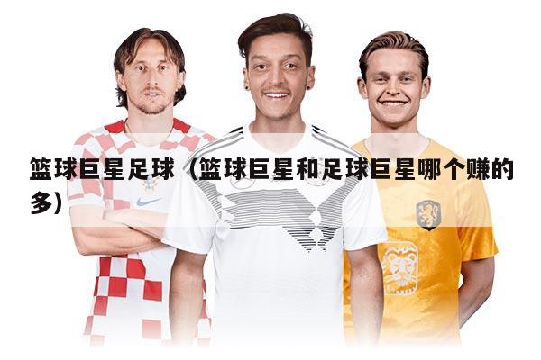 籃球巨星足球（籃球巨星和足球巨星哪個(gè)賺的多）