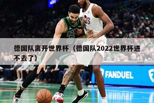 德國隊(duì)離開世界杯（德國隊(duì)2022世界杯進(jìn)不去了）