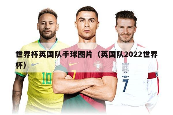 世界杯英國隊手球圖片（英國隊2022世界杯）