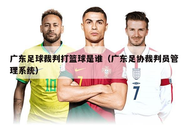 廣東足球裁判打籃球是誰（廣東足協(xié)裁判員管理系統(tǒng)）