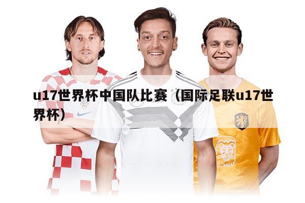u17世界杯中國隊比賽（國際足聯(lián)u17世界杯）