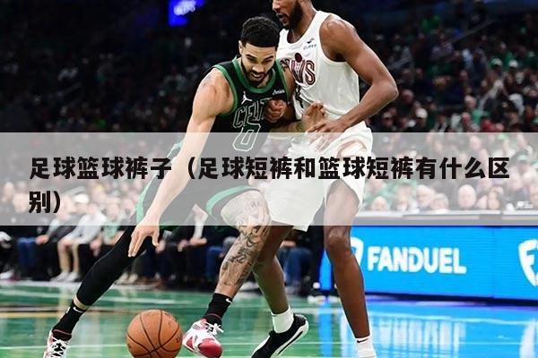 足球籃球褲子（足球短褲和籃球短褲有什么區(qū)別）