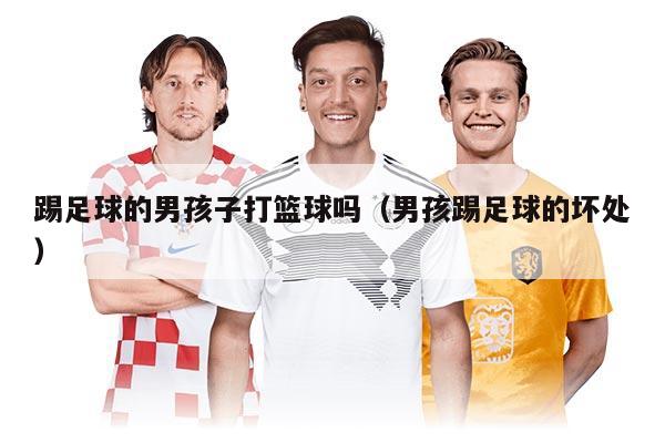 踢足球的男孩子打籃球嗎（男孩踢足球的壞處）
