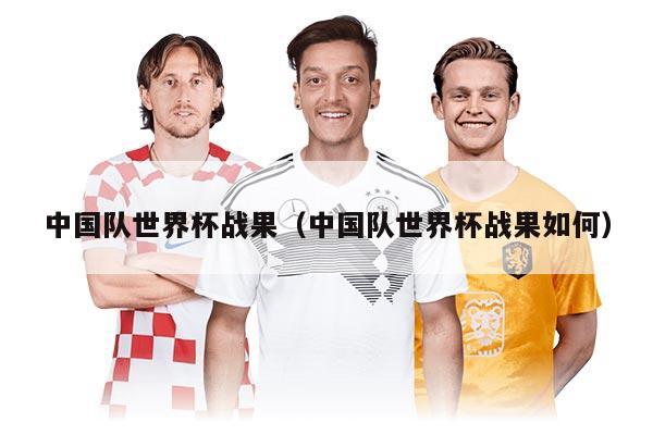 中國隊世界杯戰(zhàn)果（中國隊世界杯戰(zhàn)果如何）
