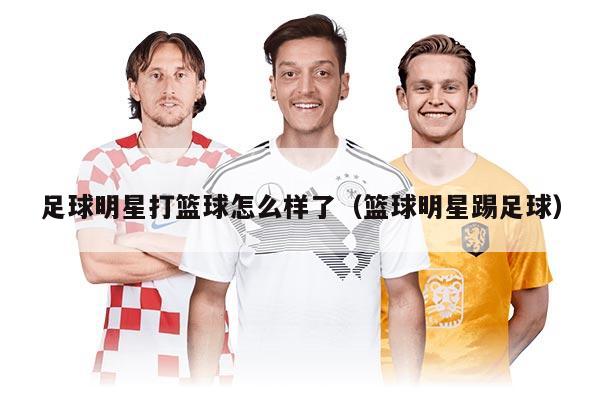 足球明星打籃球怎么樣了（籃球明星踢足球）